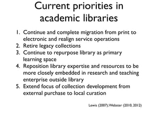 Current priorities in
academic libraries
1. Continue and complete migration from print to
electronic and realign service operations
2. Retire legacy collections
3. Continue to repurpose library as primary
learning space
4. Reposition library expertise and resources to be
more closely embedded in research and teaching
enterprise outside library
5. Extend focus of collection development from
external purchase to local curation
Lewis (2007);Webster (2010, 2012)
 