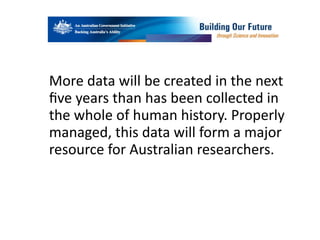 More	
  data	
  will	
  be	
  created	
  in	
  the	
  next	
  
ﬁve	
  years	
  than	
  has	
  been	
  collected	
  in	
  
the	
  whole	
  of	
  human	
  history.	
  Properly	
  
managed,	
  this	
  data	
  will	
  form	
  a	
  major	
  
resource	
  for	
  Australian	
  researchers.
 