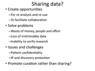 Sharing	
  data?
• Create	
  opportuni8es	
  
–For	
  re-­‐analysis	
  and	
  re-­‐use	
  
–To	
  facilitate	
  collabora8on	
  
• Solve	
  problems	
  
–Waste	
  of	
  money,	
  people	
  and	
  eﬀort	
  
–Loss	
  of	
  irretrievable	
  data	
  
–Inability	
  to	
  verify	
  research	
  
• Issues	
  and	
  challenges	
  
–Pa8ent	
  conﬁden8ality	
  
–IP	
  and	
  discovery	
  protec8on	
  
• Promote	
  cura8on	
  rather	
  than	
  sharing?
 