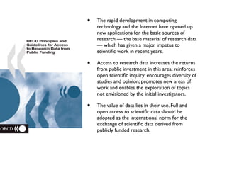 • The rapid development in computing
technology and the Internet have opened up
new applications for the basic sources of
research — the base material of research data
— which has given a major impetus to
scientiﬁc work in recent years.
• Access to research data increases the returns
from public investment in this area; reinforces
open scientiﬁc inquiry; encourages diversity of
studies and opinion; promotes new areas of
work and enables the exploration of topics
not envisioned by the initial investigators.
• The value of data lies in their use. Full and
open access to scientiﬁc data should be
adopted as the international norm for the
exchange of scientiﬁc data derived from
publicly funded research.
 