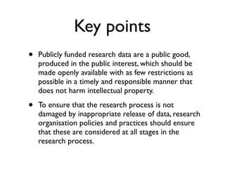 Key points
• Publicly funded research data are a public good,
produced in the public interest, which should be
made openly available with as few restrictions as
possible in a timely and responsible manner that
does not harm intellectual property.
• To ensure that the research process is not
damaged by inappropriate release of data, research
organisation policies and practices should ensure
that these are considered at all stages in the
research process.
 