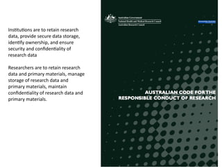 74
Ins8tu8ons	
  are	
  to	
  retain	
  research	
  
data,	
  provide	
  secure	
  data	
  storage,	
  
iden8fy	
  ownership,	
  and	
  ensure	
  
security	
  and	
  conﬁden8ality	
  of	
  
research	
  data	
  
Researchers	
  are	
  to	
  retain	
  research	
  
data	
  and	
  primary	
  materials,	
  manage	
  
storage	
  of	
  research	
  data	
  and	
  
primary	
  materials,	
  maintain	
  
conﬁden8ality	
  of	
  research	
  data	
  and	
  
primary	
  materials.	
  
 