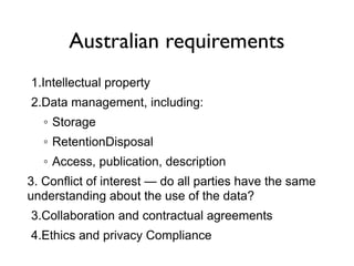 Australian requirements
1.Intellectual property
2.Data management, including:
◦ Storage
◦ RetentionDisposal
◦ Access, publication, description
3. Conflict of interest — do all parties have the same
understanding about the use of the data?
3.Collaboration and contractual agreements
4.Ethics and privacy Compliance
 