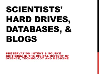 SCIENTISTS'
HARD DRIVES,
DATABASES, &
BLOGS
PRESERVATION INTENT & SOURCE
CRITICISM IN THE DIGITAL HISTORY OF
SCIENCE, TECHNOLOGY AND MEDICINE
 