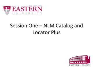 Session One – NLM Catalog and 
Locator Plus 
 