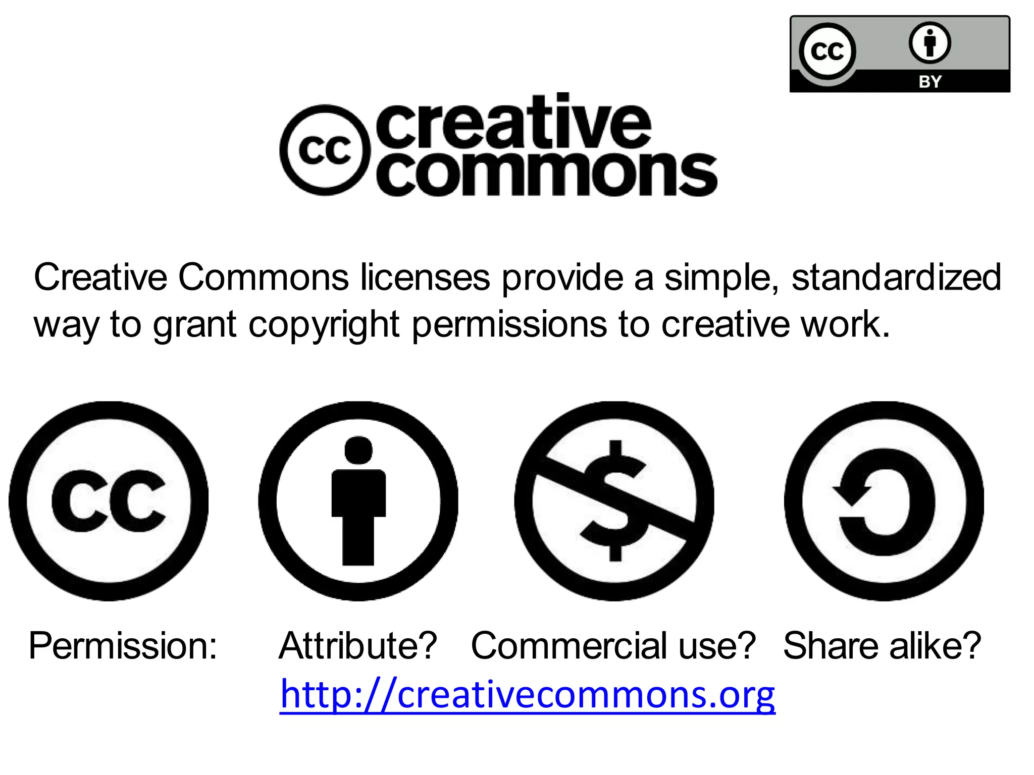 Creative Commons licenses provide a simple, standardized 
way to grant copyright permissions to creative work. 
Attribute? Commercial Permission: use? Share alike? 
http://creativecommons.org 
 