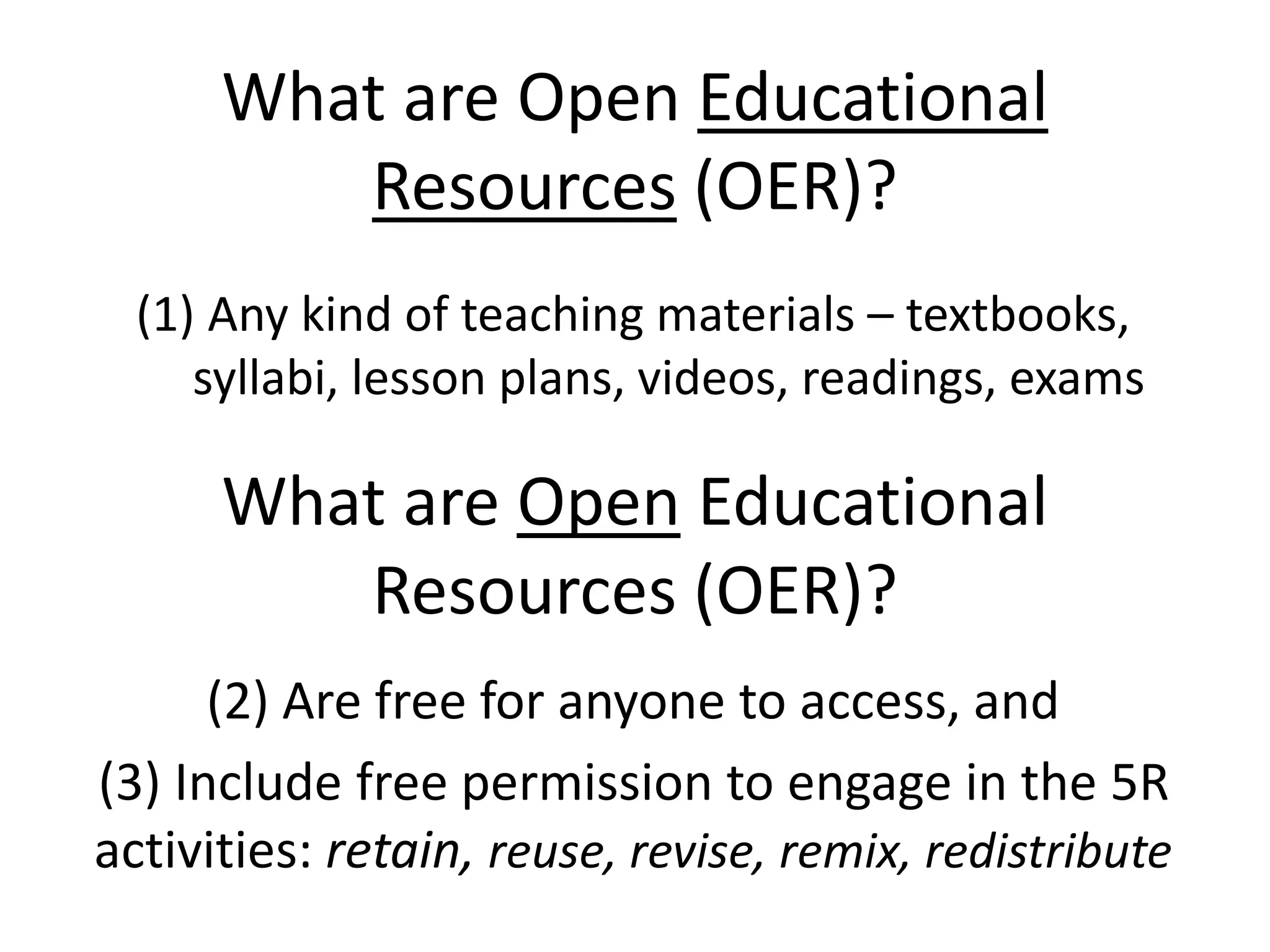 What are Open Educational 
Resources (OER)? 
(1) Any kind of teaching materials – textbooks, 
syllabi, lesson plans, videos, readings, exams 
What are Open Educational 
Resources (OER)? 
(2) Are free for anyone to access, and 
(3) Include free permission to engage in the 5R 
activities: retain, reuse, revise, remix, redistribute 
 