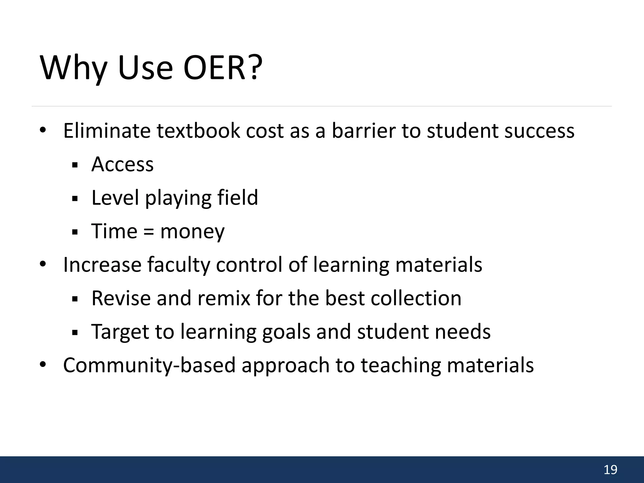 19 
Why Use OER? 
• Eliminate textbook cost as a barrier to student success 
 Access 
 Level playing field 
 Time = money 
• Increase faculty control of learning materials 
 Revise and remix for the best collection 
 Target to learning goals and student needs 
• Community-based approach to teaching materials 
 