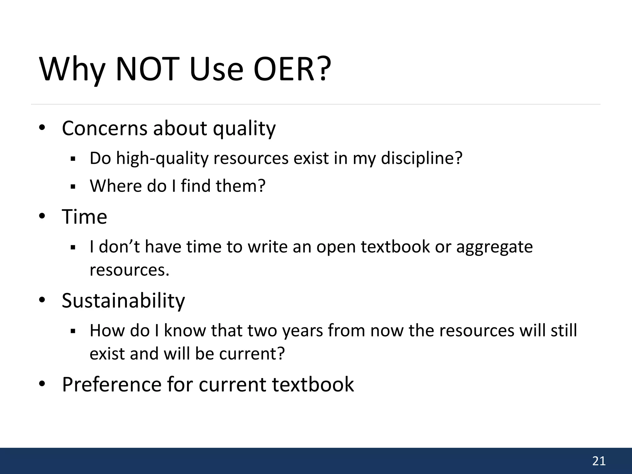 21 
Why NOT Use OER? 
• Concerns about quality 
 Do high-quality resources exist in my discipline? 
 Where do I find them? 
• Time 
 I don’t have time to write an open textbook or aggregate 
resources. 
• Sustainability 
 How do I know that two years from now the resources will still 
exist and will be current? 
• Preference for current textbook 
 