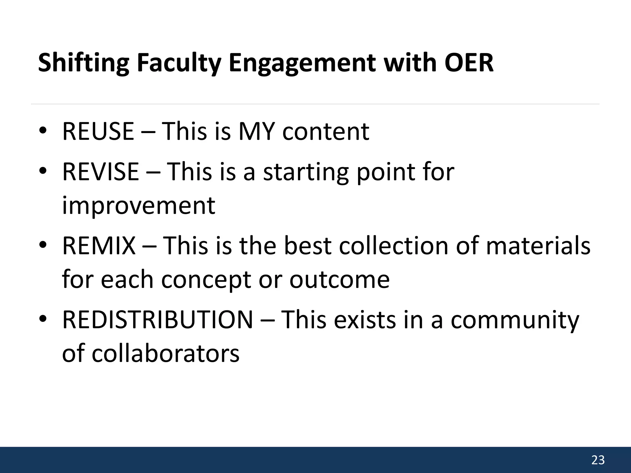 23 
Shifting Faculty Engagement with OER 
• REUSE – This is MY content 
• REVISE – This is a starting point for 
improvement 
• REMIX – This is the best collection of materials 
for each concept or outcome 
• REDISTRIBUTION – This exists in a community 
of collaborators 
 