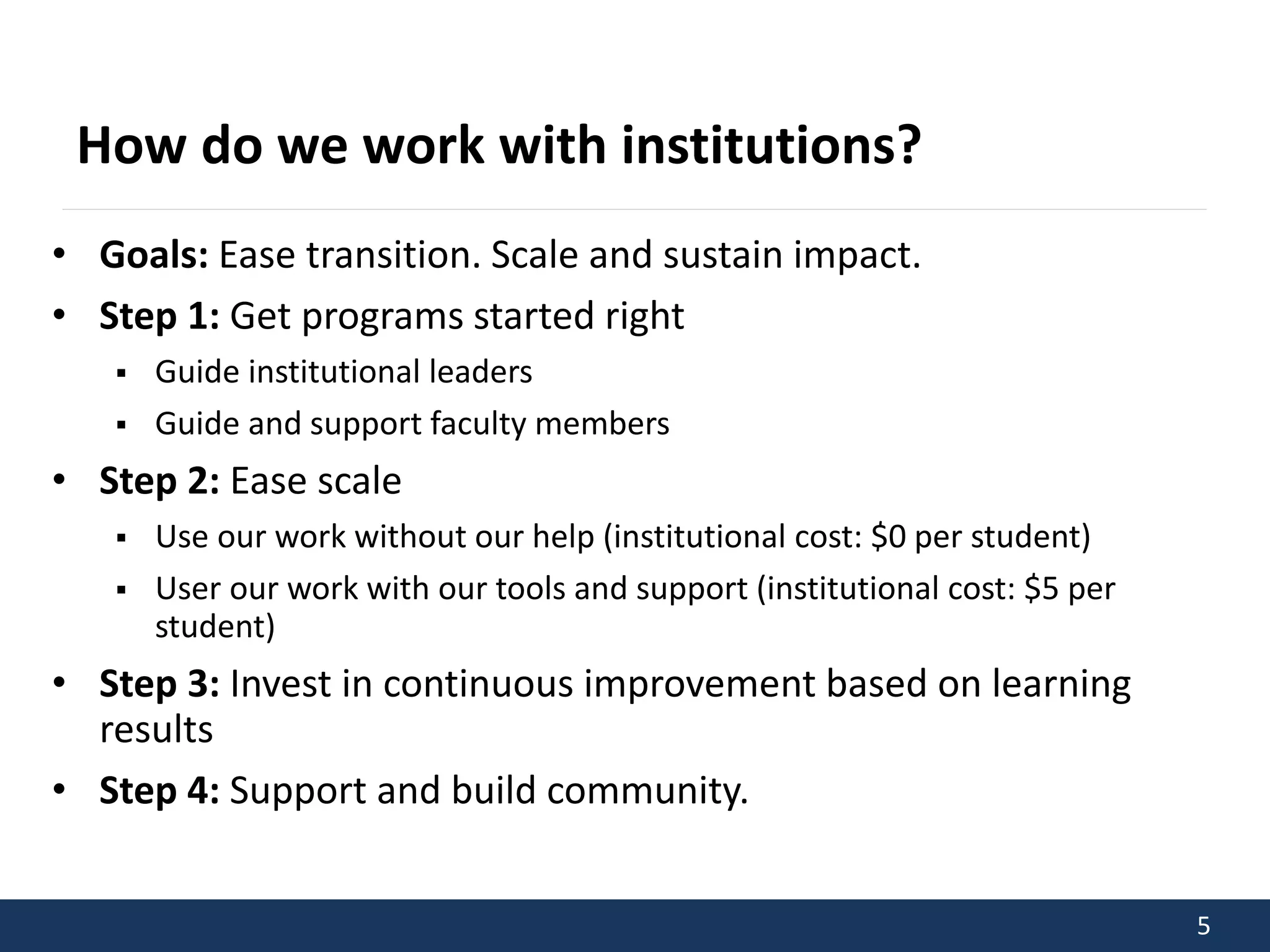 5 
How do we work with institutions? 
• Goals: Ease transition. Scale and sustain impact. 
• Step 1: Get programs started right 
 Guide institutional leaders 
 Guide and support faculty members 
• Step 2: Ease scale 
 Use our work without our help (institutional cost: $0 per student) 
 User our work with our tools and support (institutional cost: $5 per 
student) 
• Step 3: Invest in continuous improvement based on learning 
results 
• Step 4: Support and build community. 
 