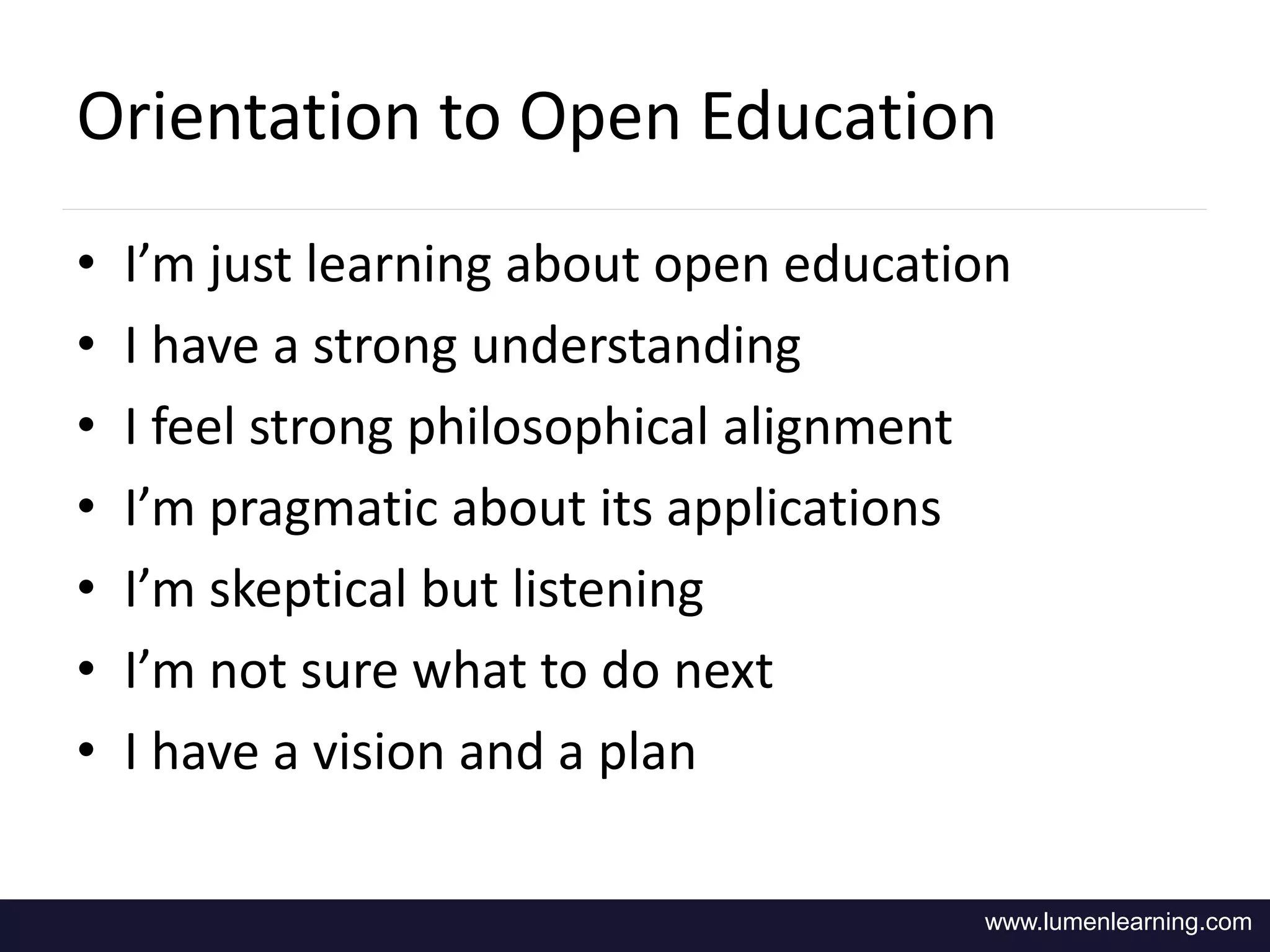 Orientation to Open Education 
• I’m just learning about open education 
• I have a strong understanding 
• I feel strong philosophical alignment 
• I’m pragmatic about its applications 
• I’m skeptical but listening 
• I’m not sure what to do next 
• I have a vision and a plan 
www.lumenlearning.com 
 