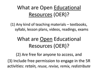 What are Open Educational 
Resources (OER)? 
(1) Any kind of teaching materials – textbooks, 
syllabi, lesson plans, videos, readings, exams 
What are Open Educational 
Resources (OER)? 
(2) Are free for anyone to access, and 
(3) Include free permission to engage in the 5R 
activities: retain, reuse, revise, remix, redistribute 
 