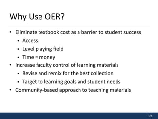 19 
Why Use OER? 
• Eliminate textbook cost as a barrier to student success 
 Access 
 Level playing field 
 Time = money 
• Increase faculty control of learning materials 
 Revise and remix for the best collection 
 Target to learning goals and student needs 
• Community-based approach to teaching materials 
 