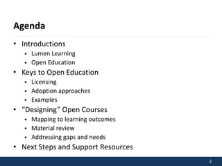 2 
Agenda 
• Introductions 
 Lumen Learning 
 Open Education 
• Keys to Open Education 
 Licensing 
 Adoption approaches 
 Examples 
• “Designing” Open Courses 
 Mapping to learning outcomes 
 Material review 
 Addressing gaps and needs 
• Next Steps and Support Resources 
 