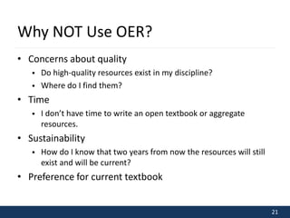 21 
Why NOT Use OER? 
• Concerns about quality 
 Do high-quality resources exist in my discipline? 
 Where do I find them? 
• Time 
 I don’t have time to write an open textbook or aggregate 
resources. 
• Sustainability 
 How do I know that two years from now the resources will still 
exist and will be current? 
• Preference for current textbook 
 