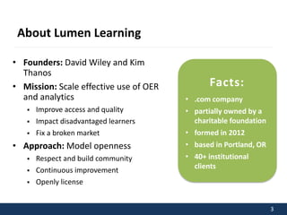 3 
About Lumen Learning 
• Founders: David Wiley and Kim 
Thanos 
• Mission: Scale effective use of OER 
and analytics 
 Improve access and quality 
 Impact disadvantaged learners 
 Fix a broken market 
• Approach: Model openness 
 Respect and build community 
 Continuous improvement 
 Openly license 
Facts: 
• .com company 
• partially owned by a 
charitable foundation 
• formed in 2012 
• based in Portland, OR 
• 40+ institutional 
clients 
 