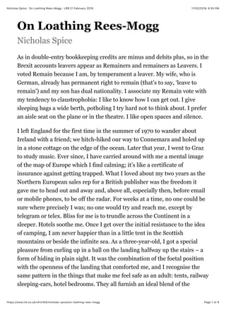 17/02/2019, 6*55 PMNicholas Spice · On Loathing Rees-Mogg · LRB 21 February 2019
Page 1 of 6https://www.lrb.co.uk/v41/n04/nicholas-spice/on-loathing-rees-mogg
On Loathing Rees-Mogg
Nicholas Spice
As in double-entry bookkeeping credits are minus and debits plus, so in the
Brexit accounts leavers appear as Remainers and remainers as Leavers. I
voted Remain because I am, by temperament a leaver. My wife, who is
German, already has permanent right to remain (that’s to say, ‘leave to
remain’) and my son has dual nationality. I associate my Remain vote with
my tendency to claustrophobia: I like to know how I can get out. I give
sleeping bags a wide berth, potholing I try hard not to think about. I prefer
an aisle seat on the plane or in the theatre. I like open spaces and silence.
I left England for the first time in the summer of 1970 to wander about
Ireland with a friend; we hitch-hiked our way to Connemara and holed up
in a stone cottage on the edge of the ocean. Later that year, I went to Graz
to study music. Ever since, I have carried around with me a mental image
of the map of Europe which I find calming; it’s like a certificate of
insurance against getting trapped. What I loved about my two years as the
Northern European sales rep for a British publisher was the freedom it
gave me to head out and away and, above all, especially then, before email
or mobile phones, to be off the radar. For weeks at a time, no one could be
sure where precisely I was; no one would try and reach me, except by
telegram or telex. Bliss for me is to trundle across the Continent in a
sleeper. Hotels soothe me. Once I get over the initial resistance to the idea
of camping, I am never happier than in a little tent in the Scottish
mountains or beside the infinite sea. As a three-year-old, I got a special
pleasure from curling up in a ball on the landing halfway up the stairs – a
form of hiding in plain sight. It was the combination of the foetal position
with the openness of the landing that comforted me, and I recognise the
same pattern in the things that make me feel safe as an adult: tents, railway
sleeping-cars, hotel bedrooms. They all furnish an ideal blend of the
 