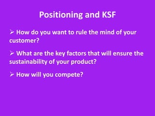 Positioning and KSF
 How do you want to rule the mind of your
customer?
 What are the key factors that will ensure the
sustainability of your product?
 How will you compete?
 