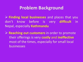 Problem Background
 Finding local businesses and places that you
don’t know before is very difficult in
Nepal, especially Kathmandu
 Reaching out customers in order to promote
  their offerings is very costly and ineffective
  most of the times, especially for small local
  businesses
 