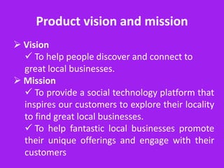 Product vision and mission
 Vision
   To help people discover and connect to
  great local businesses.
 Mission
   To provide a social technology platform that
  inspires our customers to explore their locality
  to find great local businesses.
   To help fantastic local businesses promote
  their unique offerings and engage with their
  customers
 