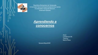 República Bolivariana de Venezuela.
Universidad Nacional Experimental de los Llanos
Occidentales “Ezequiel Zamora”,
Extensión-Sanare.
Aprendiendo a
conocernos
Autor:
Leodannys Gil.
Tutor(a):
María Pérez
Sanare;Mayo2020
 