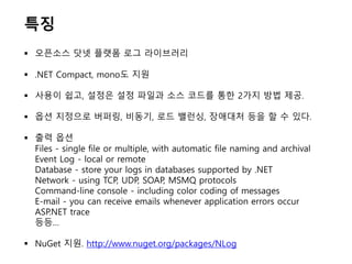 특징
 오픈소스 닷넷 플랫폼 로그 라이브러리
 .NET Compact, mono도 지원
 사용이 쉽고, 설정은 설정 파일과 소스 코드를 통한 2가지 방법 제공.
 옵션 지정으로 버퍼링, 비동기, 로드 밸런싱, 장애대처 등을 할 수 있다.
 출력 옵션
Files - single file or multiple, with automatic file naming and archival
Event Log - local or remote
Database - store your logs in databases supported by .NET
Network - using TCP, UDP, SOAP, MSMQ protocols
Command-line console - including color coding of messages
E-mail - you can receive emails whenever application errors occur
ASP.NET trace
등등…
 NuGet 지원. http://www.nuget.org/packages/NLog
 