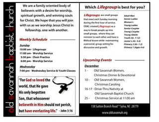 Which Lifegroup is best for you?
Old savannah Baptist church                                                Lifegroups           Adult Men
                                                                                                Senior Ladies
                                                                                                Women’s
                                                                                                Young Ladies
                                                                                                Senior Couples
                                                                                                Young Couples
                                                                                                Young Adults
                                                                                                Youth (Gr. 7-12)
                              Weekly Schedule                                                   Junior’s (Gr. 5-6)
                                                                                                Primary 2 (Gr. 1-2)
                              Sunday
                                                                                                Primary 1 (Ages 4-6)
                              10:00 am-   Lifegroups
                              11:00 am-   Worship Service
                               5:30 pm-   Choir Practice
                               6:00 pm-   Worship Service                  Upcoming Events
                              Wednesday
                              7:00 pm- Wednesday Service & Youth Classes
 