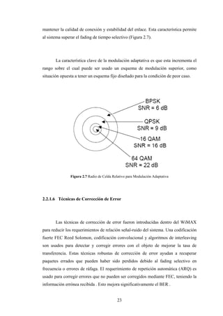 mantener la calidad de conexión y estabilidad del enlace. Esta característica permite
al sistema superar el fading de tiempo selectivo (Figura 2.7).




       La característica clave de la modulación adaptativa es que esta incrementa el
rango sobre el cual puede ser usado un esquema de modulación superior, como
situación opuesta a tener un esquema fijo diseñado para la condición de peor caso.




               Figura 2.7 Radio de Celda Relativo para Modulación Adaptativa




2.2.1.6 Técnicas de Corrección de Error




       Las técnicas de corrección de error fueron introducidas dentro del WiMAX
para reducir los requerimientos de relación señal-ruido del sistema. Una codificación
fuerte FEC Reed Solomon, codificación convolucional y algoritmos de interleaving
son usados para detectar y corregir errores con el objeto de mejorar la tasa de
transferencia. Estas técnicas robustas de corrección de error ayudan a recuperar
paquetes errados que pueden haber sido perdidos debido al fading selectivo en
frecuencia o errores de ráfaga. El requerimiento de repetición automática (ARQ) es
usado para corregir errores que no pueden ser corregidos mediante FEC, teniendo la
información errónea recibida . Esto mejora significativamente el BER .


                                            23
 