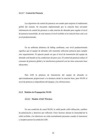 2.2.1.7 Control de Potencia




       Los algoritmos de control de potencia son usados para mejorar el rendimiento
global del sistema. Se encuentra implementado por la estación base enviando
información de control de potencia a cada estación de abonado para regular el nivel
de potencia transmitido, de esta manera el nivel recibido en la estación base está a un
nivel predeterminado.




       En un ambiente dinámico de fading cambiante, este nivel predeterminado
significa que el equipo de abonado sólo transmite suficiente potencia para cumplir
este requerimiento. El opuesto puede ser que el nivel de transmisión del equipo de
abonado está basado en las condiciones de peor caso. El control de potencia reduce el
consumo de potencia global y la interferencia potencial con las otras estaciones base
adyacentes.




       Para LOS la potencia de transmisión del equipo de abonado es
aproximadamente proporcional a la distancia desde la estación base, para NLOS el
nivel de potencia es dependiente del despeje y las obstrucciones.




2.2.2 Modelos de Propagación NLOS


       2.2.2.1 Modelo AT&T Wireless




       En una condición de canal NLOS, la señal puede sufrir difracción, cambios
de polarización y deterioro por reflexión. Estos factores afectan la intensidad de la
señal recibida y los deterioros no están normalmente presentes cuando el transmisor
y receptor poseen la condición LOS.




                                          24
 