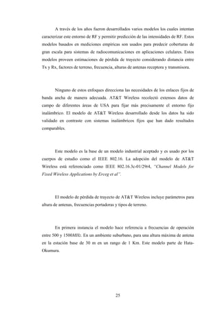 A través de los años fueron desarrollados varios modelos los cuales intentan
caracterizar este entorno de RF y permitir predicción de las intensidades de RF. Estos
modelos basados en mediciones empíricas son usados para predecir coberturas de
gran escala para sistemas de radiocomunicaciones en aplicaciones celulares. Estos
modelos proveen estimaciones de pérdida de trayecto considerando distancia entre
Tx y Rx, factores de terreno, frecuencia, alturas de antenas receptora y transmisora.




       Ninguno de estos enfoques direcciona las necesidades de los enlaces fijos de
banda ancha de manera adecuada. AT&T Wireless recolectó extensos datos de
campo de diferentes áreas de USA para fijar más precisamente el entorno fijo
inalámbrico. El modelo de AT&T Wireless desarrollado desde los datos ha sido
validado en contraste con sistemas inalámbricos fijos que han dado resultados
comparables.




       Este modelo es la base de un modelo industrial aceptado y es usado por los
cuerpos de estudio como el IEEE 802.16. La adopción del modelo de AT&T
Wireless está referenciado como IEEE 802.16.3c-01/29r4, “Channel Models for
Fixed Wireless Applications by Erceg et al”.




       El modelo de pérdida de trayecto de AT&T Wireless incluye parámetros para
altura de antenas, frecuencias portadoras y tipos de terreno.




       En primera instancia el modelo hace referencia a frecuencias de operación
entre 500 y 1500MHz. En un ambiente suburbano, para una altura máxima de antena
en la estación base de 30 m en un rango de 1 Km. Este modelo parte de Hata-
Okumura.




                                          25
 