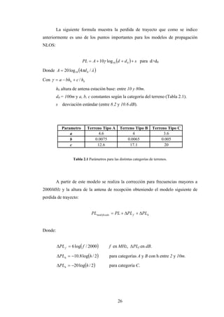 La siguiente formula muestra la perdida de trayecto que como se indico
anteriormente es uno de los puntos importantes para los modelos de propagación
NLOS:


                        PL  A  10 log10 d  d 0   s para d>d0

Donde A  20 log10 4d 0 /  

Con   a  bhb  c / hb

         hb altura de antena estación base: entre 10 y 80m.
         d0 = 100m y a, b, c constantes según la categoría del terreno (Tabla 2.1).
         s desviación estándar (entre 8.2 y 10.6 dB).




            Parametro      Terreno Tipo A        Terreno Tipo B        Terreno Tipo C
                a                4.6                    4                    3.6
                b              0.0075                0.0065                 0.005
                c               12.6                  17.1                    20


                  Tabla 2.1 Parámetros para las distintas categorías de terrenos.




         A partir de este modelo se realiza la corrección para frecuencias mayores a
2000MHz y la altura de la antena de recepción obteniendo el modelo siguiente de
perdida de trayecto:


                              PLmod ificado  PL  PL f  PLh


Donde:


         PL f  6 log f / 2000         f en MHz, ∆PLf en dB.

         PLh  10.8 logh / 2          para categorías A y B con h entre 2 y 10m.

         PLh  20 logh / 2            para categoría C.




                                               26
 