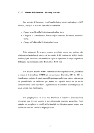 2.2.2.2 Modelos SUI (Stanford University Interim)




       Los modelos SUI son una extensión del trabajo primitivo realizado por AT&T
wireless y Erceg et al. Usa tres tipos básicos de terreno:


      Categoría A - Densidad de árboles moderada a fuerte.
      Categoría B - Densidad de árboles baja o densidad de árboles moderada/
       fuerte.
      Categoría C - Densidad de árboles baja/plana.




       Estas categorías de terrenos proveen un método simple para estimar más
precisamente la pérdida de trayecto de los canales de RF en situación NLOS. Siendo
estadístico por naturaleza, este modelo es capaz de representar el rango de pérdidas
de trayecto experimentado dentro de un enlace de RF real.




       Los modelos de canal de SUI fueron seleccionados para el diseño, desarrollo
y ensayo de la tecnología WiMAX en seis escenarios diferentes, (SUI-1 a SUI-6).
Usando estos modelos de canal, es posible entonces predecir de manera más precisa
las probabilidades de cobertura que pueden ser logradas dentro de un sector
correspondiente a una radio base. La probabilidad de cobertura estimada puede ser
usada además para planificación.




       Por ejemplo puede ser usada para determinar el número de estaciones base
necesarias para proveer servicio a una determinada extensión geográfica. Estos
modelos no reemplazan la planificación detallada de sitio pero pueden proveer una
estimación antes del comienzo del proyecto real.




                                           27
 