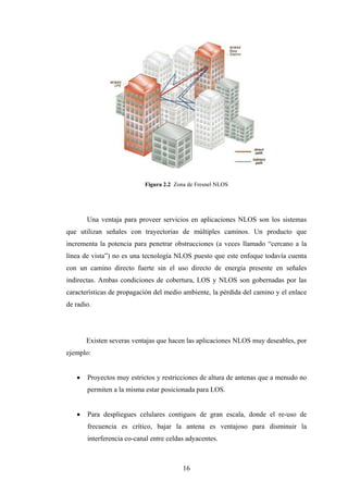 Figura 2.2 Zona de Fresnel NLOS




       Una ventaja para proveer servicios en aplicaciones NLOS son los sistemas
que utilizan señales con trayectorias de múltiples caminos. Un producto que
incrementa la potencia para penetrar obstrucciones (a veces llamado “cercano a la
línea de vista”) no es una tecnología NLOS puesto que este enfoque todavía cuenta
con un camino directo fuerte sin el uso directo de energía presente en señales
indirectas. Ambas condiciones de cobertura, LOS y NLOS son gobernadas por las
características de propagación del medio ambiente, la pérdida del camino y el enlace
de radio.




       Existen severas ventajas que hacen las aplicaciones NLOS muy deseables, por
ejemplo:


      Proyectos muy estrictos y restricciones de altura de antenas que a menudo no
       permiten a la misma estar posicionada para LOS.


      Para despliegues celulares contiguos de gran escala, donde el re-uso de
       frecuencia es crítico, bajar la antena es ventajoso para disminuir la
       interferencia co-canal entre celdas adyacentes.



                                         16
 