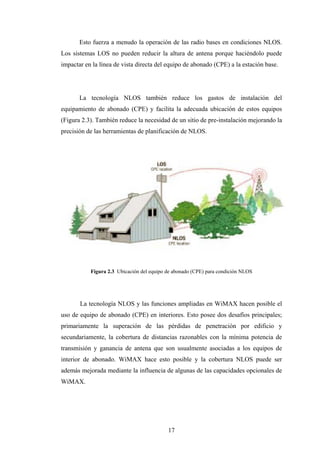 Esto fuerza a menudo la operación de las radio bases en condiciones NLOS.
Los sistemas LOS no pueden reducir la altura de antena porque haciéndolo puede
impactar en la línea de vista directa del equipo de abonado (CPE) a la estación base.




       La tecnología NLOS también reduce los gastos de instalación del
equipamiento de abonado (CPE) y facilita la adecuada ubicación de estos equipos
(Figura 2.3). También reduce la necesidad de un sitio de pre-instalación mejorando la
precisión de las herramientas de planificación de NLOS.




           Figura 2.3 Ubicación del equipo de abonado (CPE) para condición NLOS




       La tecnología NLOS y las funciones ampliadas en WiMAX hacen posible el
uso de equipo de abonado (CPE) en interiores. Esto posee dos desafíos principales;
primariamente la superación de las pérdidas de penetración por edificio y
secundariamente, la cobertura de distancias razonables con la mínima potencia de
transmisión y ganancia de antena que son usualmente asociadas a los equipos de
interior de abonado. WiMAX hace esto posible y la cobertura NLOS puede ser
además mejorada mediante la influencia de algunas de las capacidades opcionales de
WiMAX.




                                           17
 