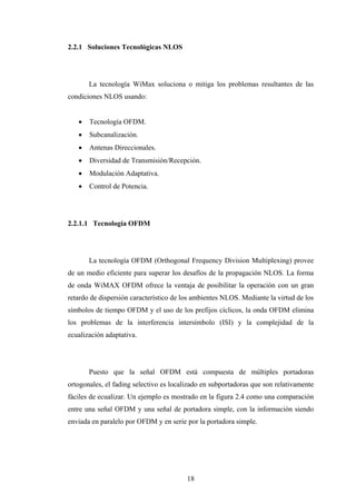 2.2.1 Soluciones Tecnológicas NLOS




       La tecnología WiMax soluciona o mitiga los problemas resultantes de las
condiciones NLOS usando:


      Tecnología OFDM.
      Subcanalización.
      Antenas Direccionales.
      Diversidad de Transmisión/Recepción.
      Modulación Adaptativa.
      Control de Potencia.




2.2.1.1 Tecnología OFDM




       La tecnología OFDM (Orthogonal Frequency Division Multiplexing) provee
de un medio eficiente para superar los desafíos de la propagación NLOS. La forma
de onda WiMAX OFDM ofrece la ventaja de posibilitar la operación con un gran
retardo de dispersión característico de los ambientes NLOS. Mediante la virtud de los
símbolos de tiempo OFDM y el uso de los prefijos cíclicos, la onda OFDM elimina
los problemas de la interferencia intersímbolo (ISI) y la complejidad de la
ecualización adaptativa.




       Puesto que la señal OFDM está compuesta de múltiples portadoras
ortogonales, el fading selectivo es localizado en subportadoras que son relativamente
fáciles de ecualizar. Un ejemplo es mostrado en la figura 2.4 como una comparación
entre una señal OFDM y una señal de portadora simple, con la información siendo
enviada en paralelo por OFDM y en serie por la portadora simple.




                                         18
 