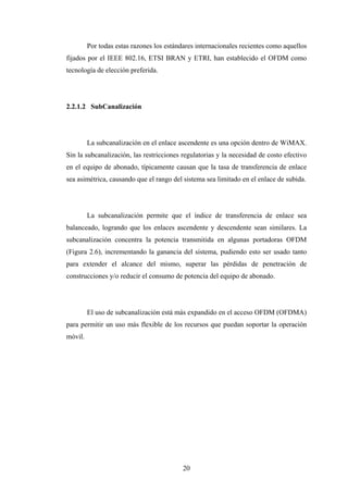 Por todas estas razones los estándares internacionales recientes como aquellos
fijados por el IEEE 802.16, ETSI BRAN y ETRI, han establecido el OFDM como
tecnología de elección preferida.




2.2.1.2 SubCanalización




         La subcanalización en el enlace ascendente es una opción dentro de WiMAX.
Sin la subcanalización, las restricciones regulatorias y la necesidad de costo efectivo
en el equipo de abonado, típicamente causan que la tasa de transferencia de enlace
sea asimétrica, causando que el rango del sistema sea limitado en el enlace de subida.




         La subcanalización permite que el índice de transferencia de enlace sea
balanceado, logrando que los enlaces ascendente y descendente sean similares. La
subcanalización concentra la potencia transmitida en algunas portadoras OFDM
(Figura 2.6), incrementando la ganancia del sistema, pudiendo esto ser usado tanto
para extender el alcance del mismo, superar las pérdidas de penetración de
construcciones y/o reducir el consumo de potencia del equipo de abonado.




         El uso de subcanalización está más expandido en el acceso OFDM (OFDMA)
para permitir un uso más flexible de los recursos que puedan soportar la operación
móvil.




                                           20
 