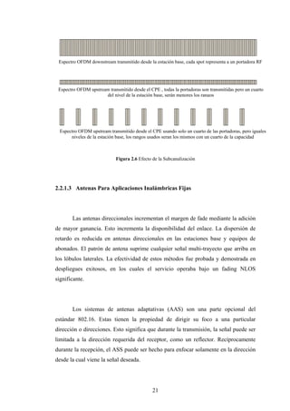 Espectro OFDM downstream transmitido desde la estación base, cada spot representa a un portadora RF




 Espectro OFDM upstream transmitido desde el CPE , todas la portadoras son transmitidas pero un cuarto
                      del nivel de la estación base, serán menores los rangos




  Espectro OFDM upstream transmitido desde el CPE usando solo un cuarto de las portadoras, pero iguales
       niveles de la estación base, los rangos usados seran los mismos con un cuarto de la capacidad



                             Figura 2.6 Efecto de la Subcanalización




2.2.1.3 Antenas Para Aplicaciones Inalámbricas Fijas




        Las antenas direccionales incrementan el margen de fade mediante la adición
de mayor ganancia. Esto incrementa la disponibilidad del enlace. La dispersión de
retardo es reducida en antenas direccionales en las estaciones base y equipos de
abonados. El patrón de antena suprime cualquier señal multi-trayecto que arriba en
los lóbulos laterales. La efectividad de estos métodos fue probada y demostrada en
despliegues exitosos, en los cuales el servicio operaba bajo un fading NLOS
significante.




        Los sistemas de antenas adaptativas (AAS) son una parte opcional del
estándar 802.16. Estas tienen la propiedad de dirigir su foco a una particular
dirección o direcciones. Esto significa que durante la transmisión, la señal puede ser
limitada a la dirección requerida del receptor, como un reflector. Recíprocamente
durante la recepción, el ASS puede ser hecho para enfocar solamente en la dirección
desde la cual viene la señal deseada.




                                               21
 