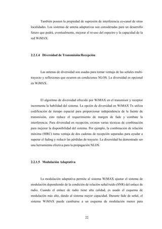 También poseen la propiedad de supresión de interferencia co-canal de otras
localidades. Los sistemas de antena adaptativas son consideradas para un desarrollo
futuro que podrá, eventualmente, mejorar el re-uso del espectro y la capacidad de la
red WiMAX.




2.2.1.4 Diversidad de Transmisión/Recepción




       Las antenas de diversidad son usadas para tomar ventaja de las señales multi-
trayecto y reflexiones que ocurren en condiciones NLOS. La diversidad es opcional
en WiMAX.




       El algoritmo de diversidad ofrecido por WiMAX en el transmisor y receptor
incrementa la habilidad del sistema. La opción de diversidad en WiMAX Tx utiliza
codificación de tiempo espacial para proporcionar independencia de la fuente de
transmisión, esto reduce el requerimiento de margen de fade y combate la
interferencia. Para diversidad en recepción, existen varias técnicas de combinación
para mejorar la disponibilidad del sistema. Por ejemplo, la combinación de relación
máxima (MRC) toma ventaja de dos cadenas de recepción separadas para ayudar a
superar el fading y reducir las pérdidas de trayecto. La diversidad ha demostrado ser
una herramienta efectiva para la propagación NLOS.




2.2.1.5 Modulación Adaptativa




       La modulación adaptativa permite al sistema WiMAX ajustar el sistema de
modulación dependiendo de la condición de relación señal/ruido (SNR) del enlace de
radio. Cuando el enlace de radio tiene alta calidad, es usado el esquema de
modulación más alto, dando al sistema mayor capacidad. Durante fade de señal, el
sistema WiMAX puede cambiarse a un esquema de modulación menor para



                                         22
 