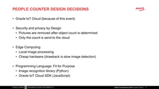 PEOPLE COUNTER DESIGN DECISIONS
• Oracle IoT Cloud (because of this event)
• Security and privacy by Design
• Pictures are removed after object count is determined
• Only the count is send to the cloud
• Edge Computing
• Local image processing
• Cheap hardware (drawback is slow image detection)
• Programming Language: Fit for Purpose
• Image recognition library (Python)
• Oracle IoT Cloud SDK (JavaScript)
11nlOUG Tech Experience 2018: People Counter
 