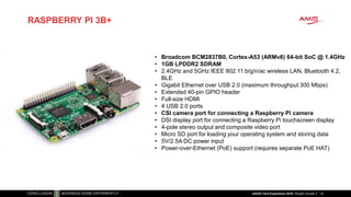 RASPBERRY PI 3B+
14
• Broadcom BCM2837B0, Cortex-A53 (ARMv8) 64-bit SoC @ 1.4GHz
• 1GB LPDDR2 SDRAM
• 2.4GHz and 5GHz IEEE 802.11.b/g/n/ac wireless LAN, Bluetooth 4.2,
BLE
• Gigabit Ethernet over USB 2.0 (maximum throughput 300 Mbps)
• Extended 40-pin GPIO header
• Full-size HDMI
• 4 USB 2.0 ports
• CSI camera port for connecting a Raspberry Pi camera
• DSI display port for connecting a Raspberry Pi touchscreen display
• 4-pole stereo output and composite video port
• Micro SD port for loading your operating system and storing data
• 5V/2.5A DC power input
• Power-over-Ethernet (PoE) support (requires separate PoE HAT)
nlOUG Tech Experience 2018: People Counter
 