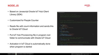 NODE.JS
• Based on Javascript Oracle IoT Hub Client
Library (SDK)
• Customized for People Counter
• Reads file with count information and sends this
to Oracle IoT Cloud
• Put IoT Hub Provisioning file in program root
folder to communicate with Oracle IoT Cloud
• Activation in IoT Cloud is automatically done
when program is started
25nlOUG Tech Experience 2018: People Counter
 