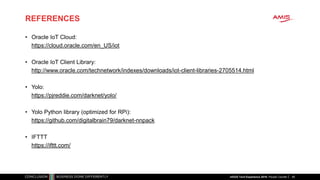 REFERENCES
49
• Oracle IoT Cloud:
https://cloud.oracle.com/en_US/iot
• Oracle IoT Client Library:
http://www.oracle.com/technetwork/indexes/downloads/iot-client-libraries-2705514.html
• Yolo:
https://pjreddie.com/darknet/yolo/
• Yolo Python library (optimized for RPi):
https://github.com/digitalbrain79/darknet-nnpack
• IFTTT
https://ifttt.com/
nlOUG Tech Experience 2018: People Counter
 