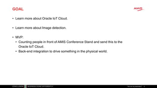 GOAL
• Learn more about Oracle IoT Cloud.
• Learn more about Image detection.
• MVP:
• Counting people in front of AMIS Conference Stand and send this to the
Oracle IoT Cloud.
• Back-end integration to drive something in the physical world.
Titel van de presentatie 9
 