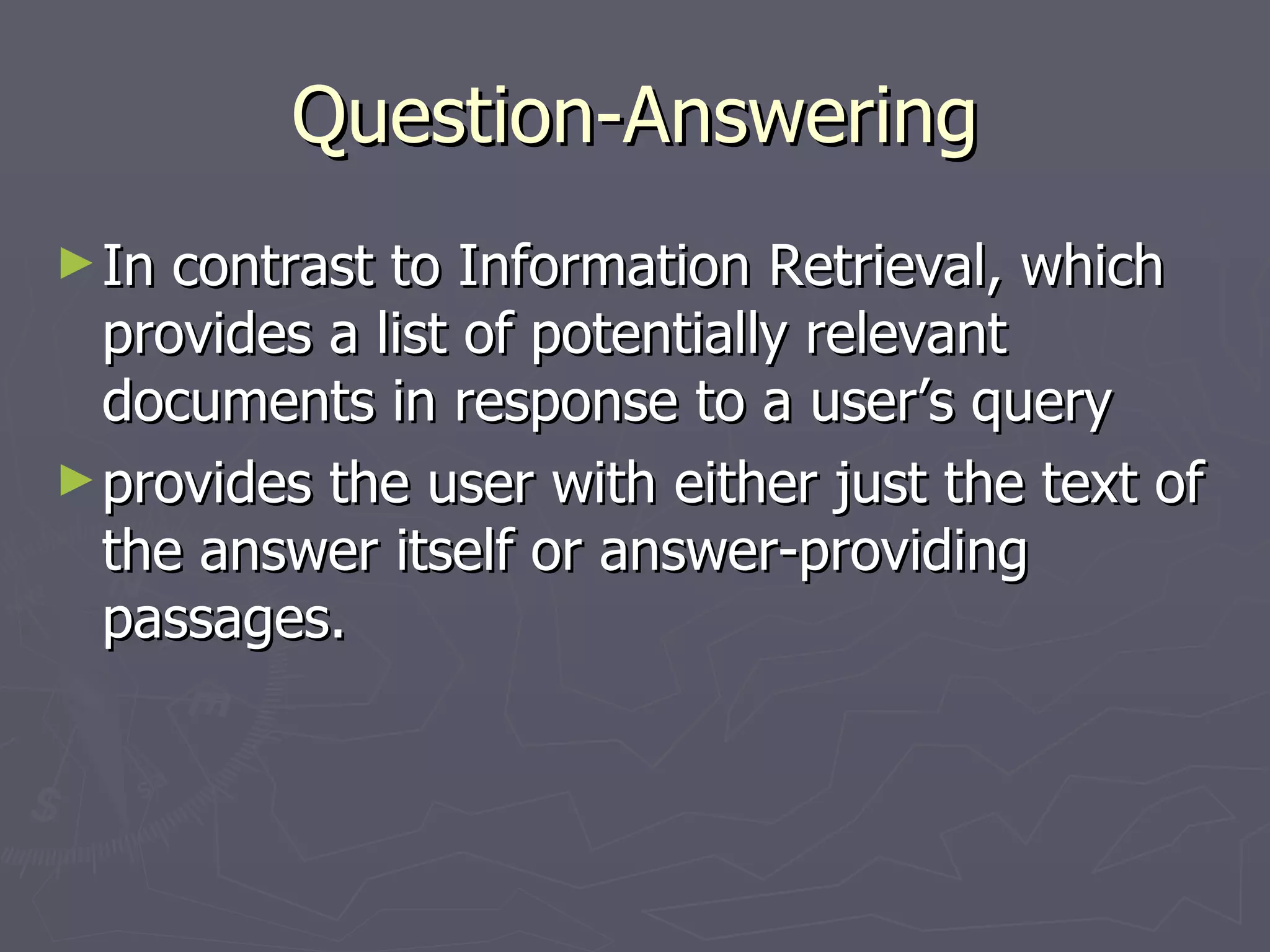 Question-Answering In contrast to Information Retrieval, which provides a list of potentially relevant documents in response to a user’s query provides the user with either just the text of the answer itself or answer-providing passages. 