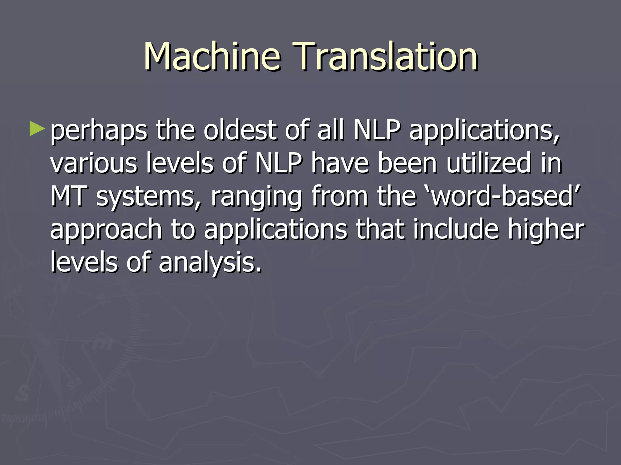 Machine Translation perhaps the oldest of all NLP applications, various levels of NLP have been utilized in MT systems, ranging from the ‘word-based’ approach to applications that include higher levels of analysis. 