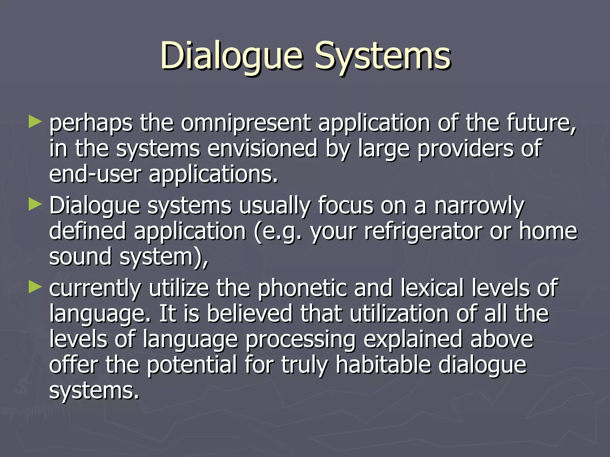 Dialogue Systems perhaps the omnipresent application of the future, in the systems envisioned by large providers of end-user applications. Dialogue systems usually focus on a narrowly defined application (e.g. your refrigerator or home sound system), currently utilize the phonetic and lexical levels of language. It is believed that utilization of all the levels of language processing explained above offer the potential for truly habitable dialogue systems. 