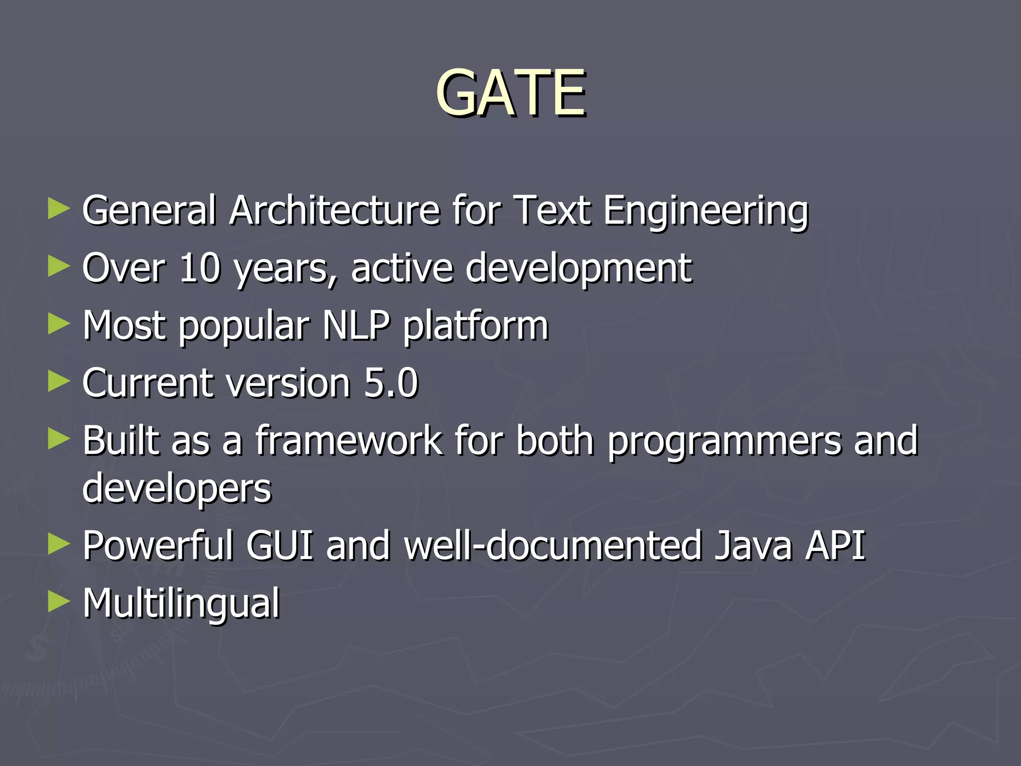 GATE General Architecture for Text Engineering Over 10 years, active development Most popular NLP platform Current version 5.0 Built as a framework for both programmers and developers Powerful GUI and well-documented Java API Multilingual 