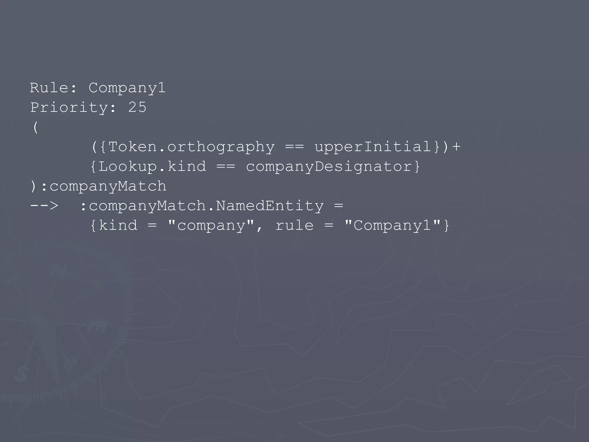 Rule: Company1 Priority: 25 ( ({Token.orthography == upperInitial})+ {Lookup.kind == companyDesignator} ):companyMatch --> :companyMatch.NamedEntity = {kind = &quot;company&quot;, rule = &quot;Company1&quot;} 