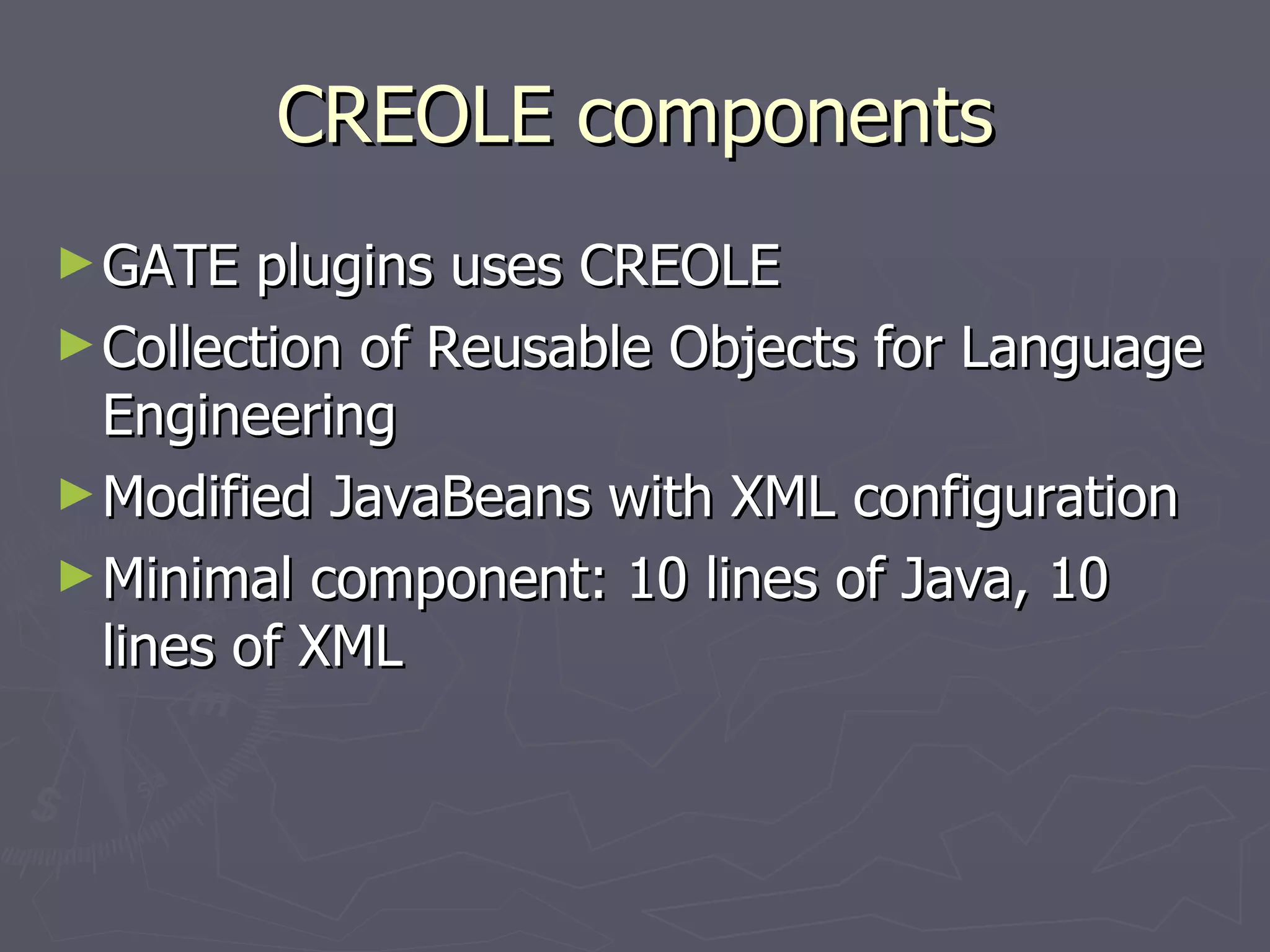 CREOLE components GATE plugins uses CREOLE Collection of Reusable Objects for Language Engineering Modified JavaBeans with XML configuration Minimal component: 10 lines of Java, 10 lines of XML 